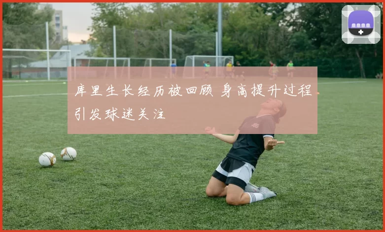 库里生长经历被回顾 身高提升过程引发球迷关注