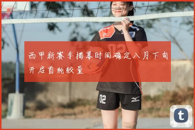 西甲新赛季揭幕时间确定八月下旬开启首轮较量