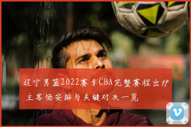 辽宁男篮2022赛季CBA完整赛程出炉 主客场安排与关键对决一览