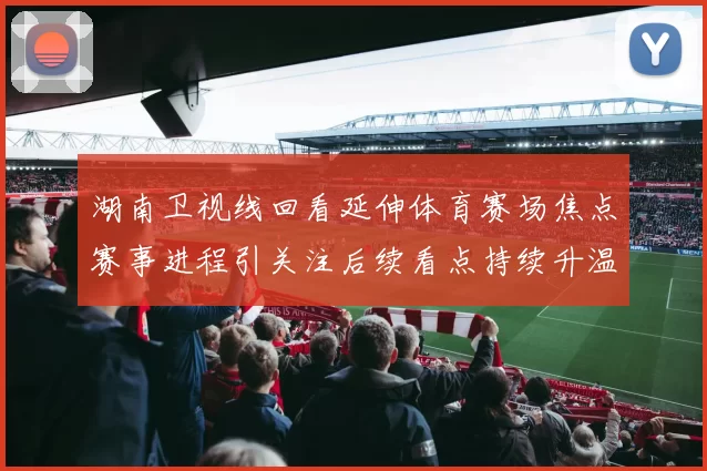 湖南卫视线回看延伸体育赛场焦点赛事进程引关注后续看点持续升温