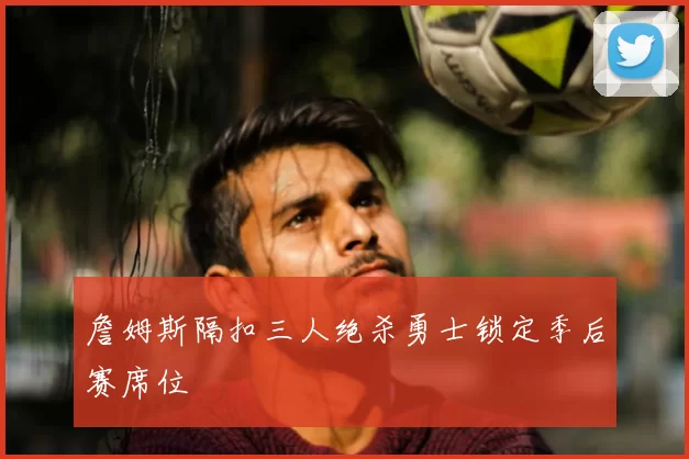 詹姆斯隔扣三人绝杀勇士锁定季后赛席位