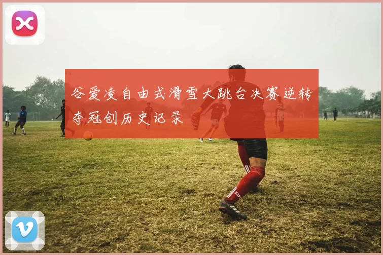 谷爱凌自由式滑雪大跳台决赛逆转夺冠创历史记录