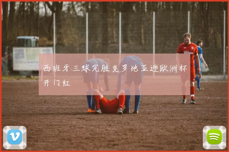 西班牙三球完胜克罗地亚迎欧洲杯开门红