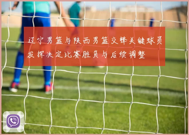 辽宁男篮与陕西男篮交锋关键球员发挥决定比赛胜负与后续调整