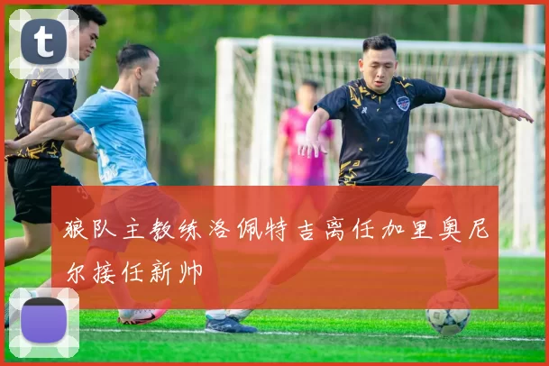 狼队主教练洛佩特吉离任加里奥尼尔接任新帅