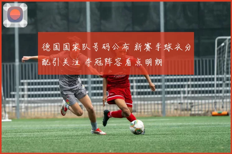 德国国家队号码公布 新赛季球衣分配引关注 夺冠阵容看点明朗