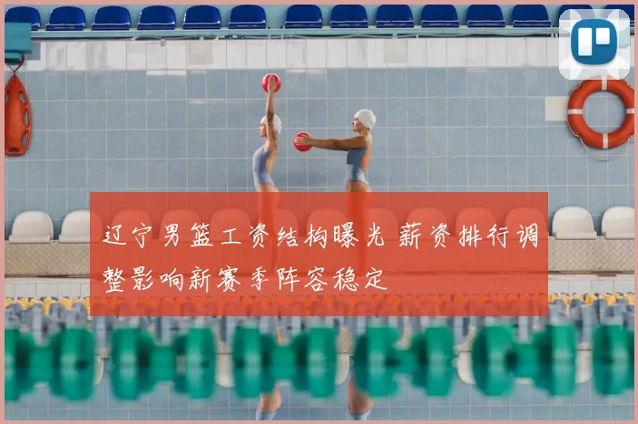 辽宁男篮工资结构曝光 薪资排行调整影响新赛季阵容稳定