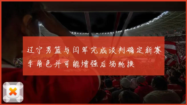 辽宁男篮与闫军完成谈判确定新赛季角色并可能增强后场轮换