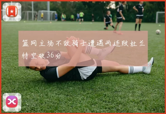 篮网主场不敌骑士遭遇两连败杜兰特空砍36分