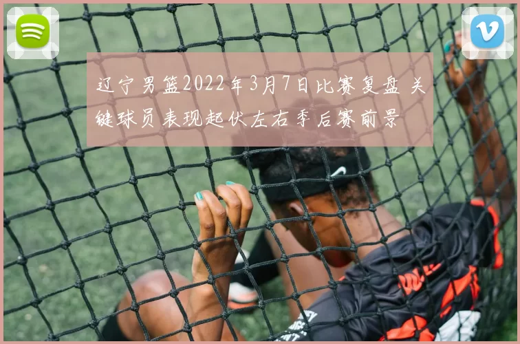 辽宁男篮2022年3月7日比赛复盘 关键球员表现起伏左右季后赛前景