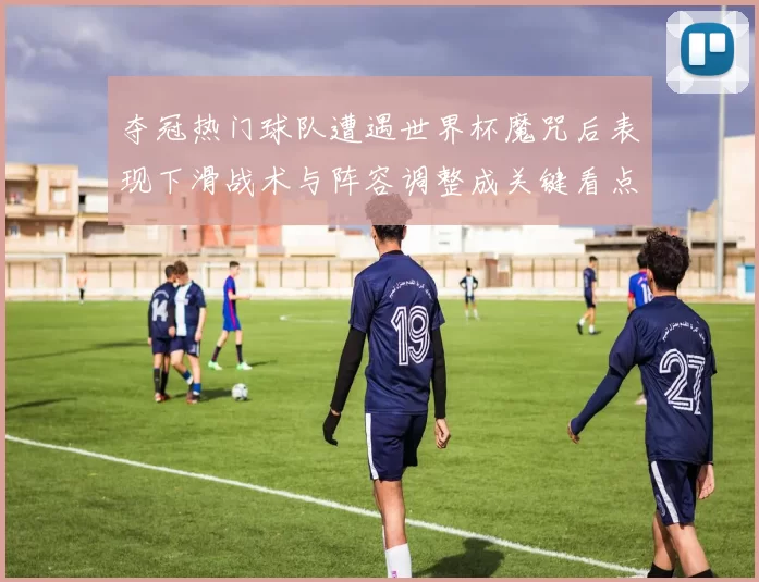 夺冠热门球队遭遇世界杯魔咒后表现下滑战术与阵容调整成关键看点