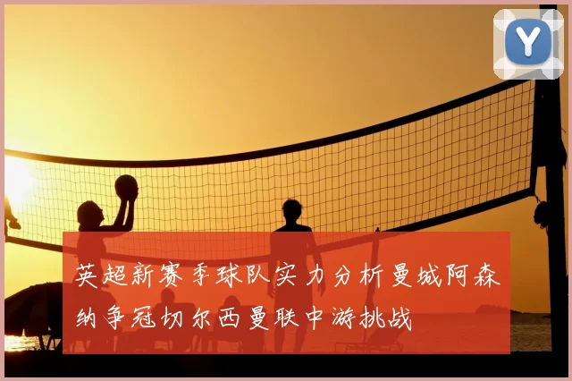 英超新赛季球队实力分析曼城阿森纳争冠切尔西曼联中游挑战