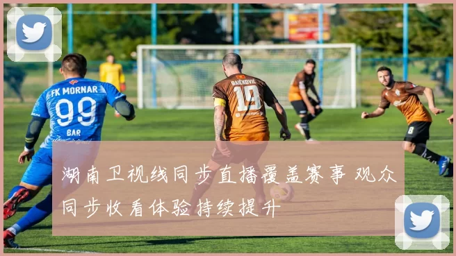 湖南卫视线同步直播覆盖赛事 观众同步收看体验持续提升