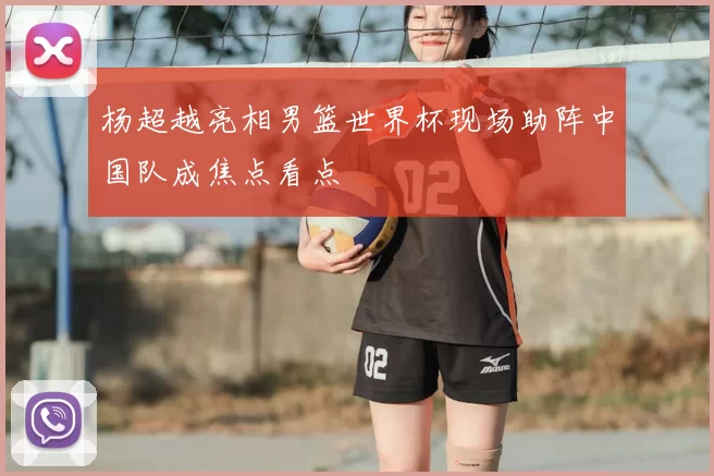 杨超越亮相男篮世界杯现场助阵中国队成焦点看点