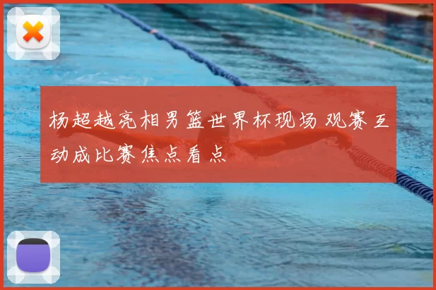 杨超越亮相男篮世界杯现场 观赛互动成比赛焦点看点