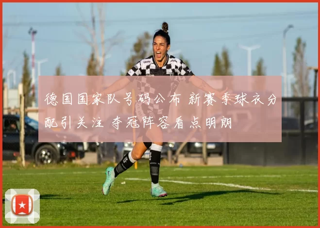 德国国家队号码公布 新赛季球衣分配引关注 夺冠阵容看点明朗