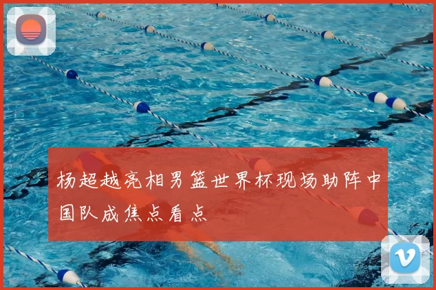 杨超越亮相男篮世界杯现场助阵中国队成焦点看点