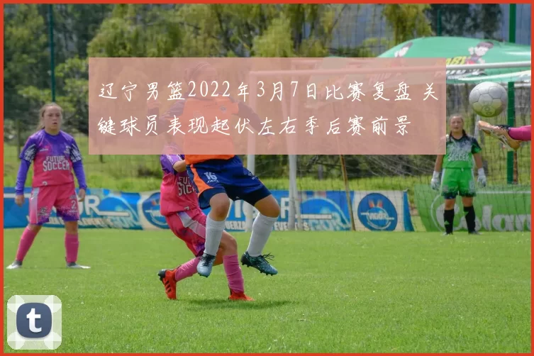 辽宁男篮2022年3月7日比赛复盘 关键球员表现起伏左右季后赛前景