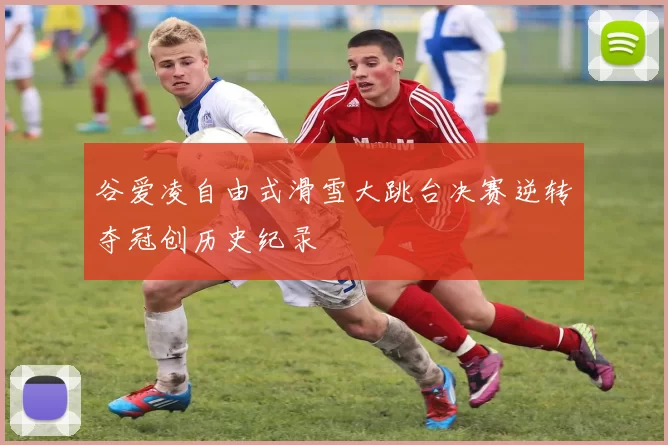 谷爱凌自由式滑雪大跳台决赛逆转夺冠创历史纪录